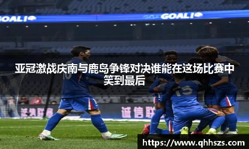 亚冠激战庆南与鹿岛争锋对决谁能在这场比赛中笑到最后
